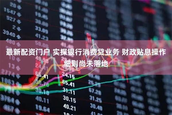 最新配资门户 实探银行消费贷业务 财政贴息操作细则尚未落地
