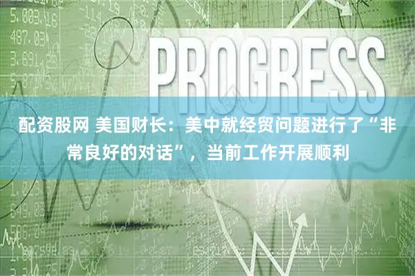配资股网 美国财长：美中就经贸问题进行了“非常良好的对话”，当前工作开展顺利