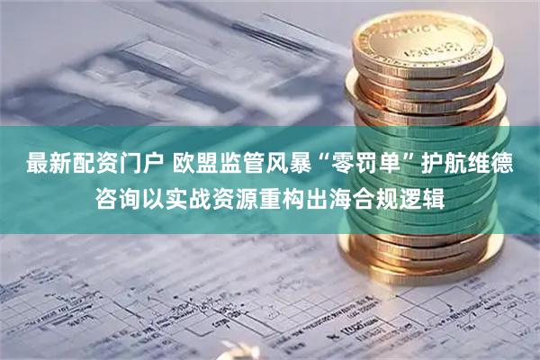 最新配资门户 欧盟监管风暴“零罚单”护航维德咨询以实战资源重构出海合规逻辑
