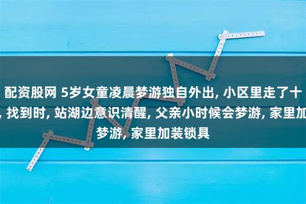 配资股网 5岁女童凌晨梦游独自外出, 小区里走了十几分钟, 找到时, 站湖边意识清醒, 父亲小时候会梦游, 家里加装锁具