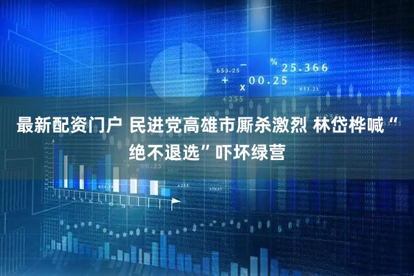 最新配资门户 民进党高雄市厮杀激烈 林岱桦喊“绝不退选”吓坏绿营