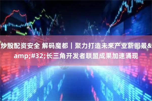 炒股配资安全 解码魔都｜聚力打造未来产业新图景&#32;长三角开发者联盟成果加速涌现