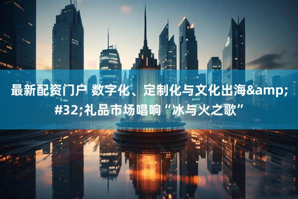 最新配资门户 数字化、定制化与文化出海&#32;礼品市场唱响“冰与火之歌”