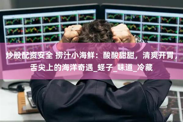 炒股配资安全 捞汁小海鲜：酸酸甜甜，清爽开胃，舌尖上的海洋奇遇_蛏子_味道_冷藏