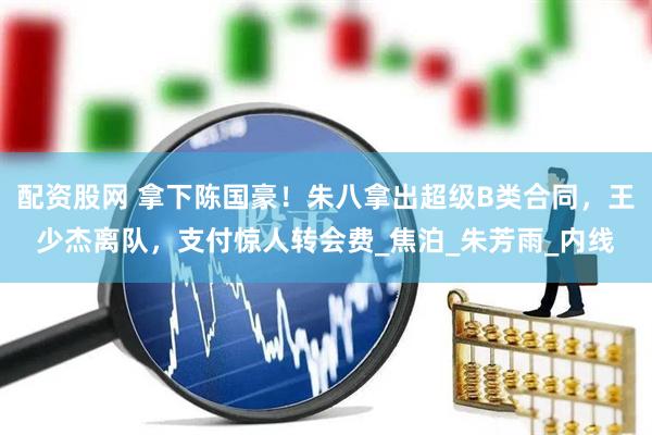 配资股网 拿下陈国豪！朱八拿出超级B类合同，王少杰离队，支付惊人转会费_焦泊_朱芳雨_内线