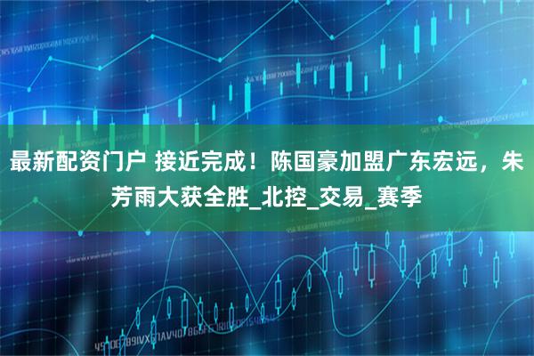 最新配资门户 接近完成！陈国豪加盟广东宏远，朱芳雨大获全胜_北控_交易_赛季