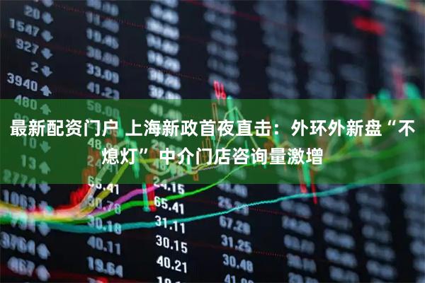 最新配资门户 上海新政首夜直击：外环外新盘“不熄灯” 中介门店咨询量激增