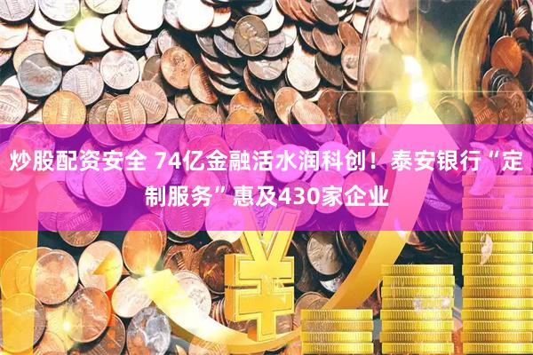 炒股配资安全 74亿金融活水润科创！泰安银行“定制服务”惠及430家企业