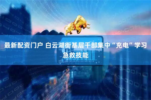 最新配资门户 白云湖街基层干部集中“充电”学习急救技能