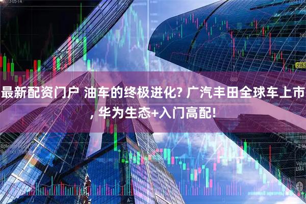 最新配资门户 油车的终极进化? 广汽丰田全球车上市, 华为生态+入门高配!