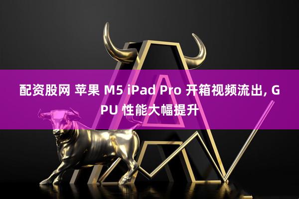配资股网 苹果 M5 iPad Pro 开箱视频流出, GPU 性能大幅提升