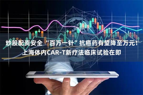 炒股配资安全 “百万一针”抗癌药有望降至万元！上海体内CAR-T新疗法临床试验在即