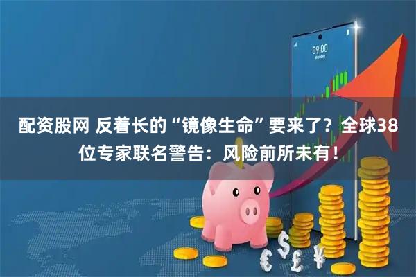 配资股网 反着长的“镜像生命”要来了？全球38位专家联名警告：风险前所未有！