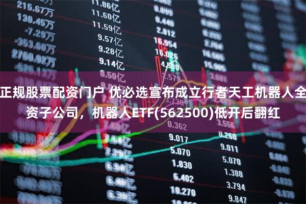 正规股票配资门户 优必选宣布成立行者天工机器人全资子公司，机器人ETF(562500)低开后翻红