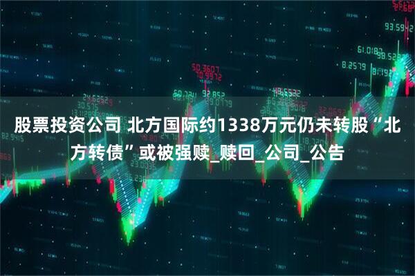 股票投资公司 北方国际约1338万元仍未转股“北方转债”或被强赎_赎回_公司_公告