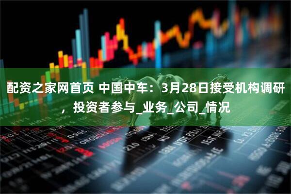 配资之家网首页 中国中车：3月28日接受机构调研，投资者参与_业务_公司_情况