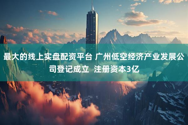 最大的线上实盘配资平台 广州低空经济产业发展公司登记成立  注册资本3亿