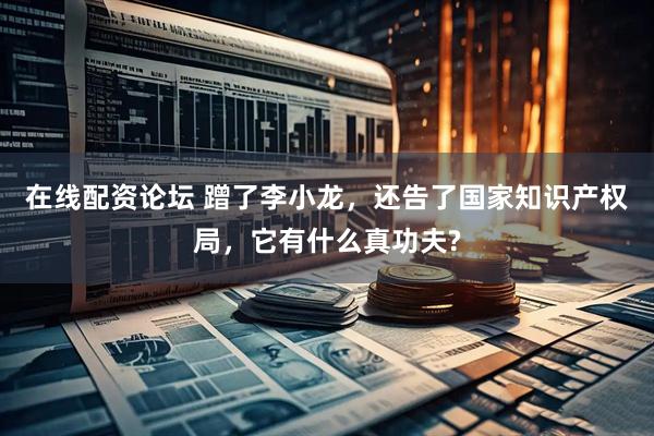 在线配资论坛 蹭了李小龙，还告了国家知识产权局，它有什么真功夫?