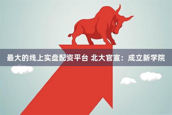 最大的线上实盘配资平台 北大官宣：成立新学院
