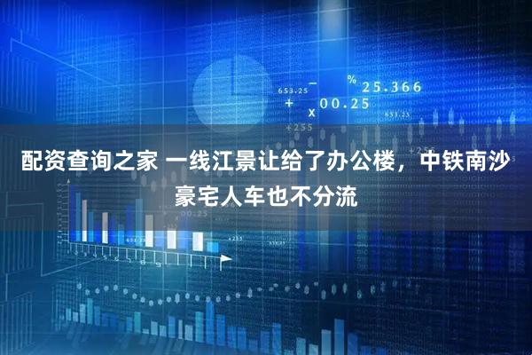 配资查询之家 一线江景让给了办公楼，中铁南沙豪宅人车也不分流