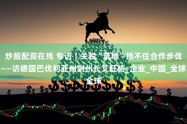 炒股配资在线 专访丨关税“筑墙”挡不住合作步伐——访德国巴伐利亚州副州长艾旺格_企业_中国_全球
