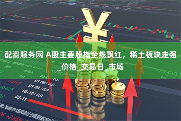配资服务网 A股主要股指全线飘红，稀土板块走强_价格_交易日_市场