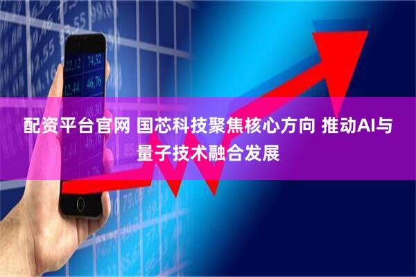 配资平台官网 国芯科技聚焦核心方向 推动AI与量子技术融合发展