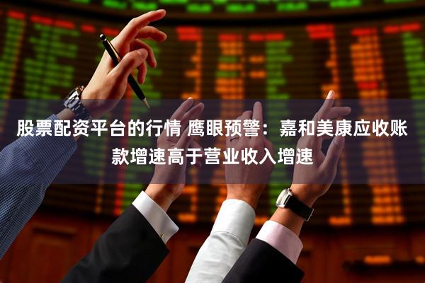 股票配资平台的行情 鹰眼预警：嘉和美康应收账款增速高于营业收入增速