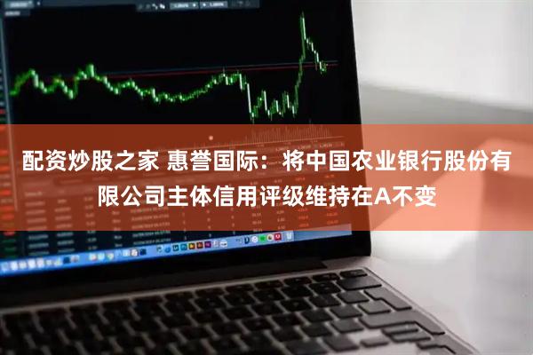 配资炒股之家 惠誉国际：将中国农业银行股份有限公司主体信用评级维持在A不变
