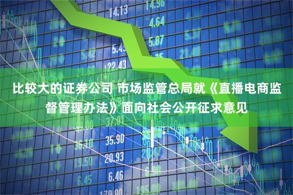 比较大的证券公司 市场监管总局就《直播电商监督管理办法》面向社会公开征求意见