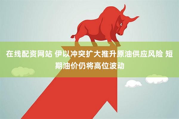在线配资网站 伊以冲突扩大推升原油供应风险 短期油价仍将高位波动