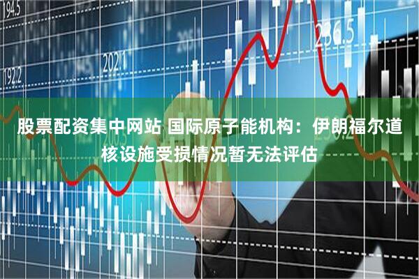 股票配资集中网站 国际原子能机构：伊朗福尔道核设施受损情况暂无法评估