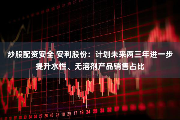 炒股配资安全 安利股份：计划未来两三年进一步提升水性、无溶剂产品销售占比