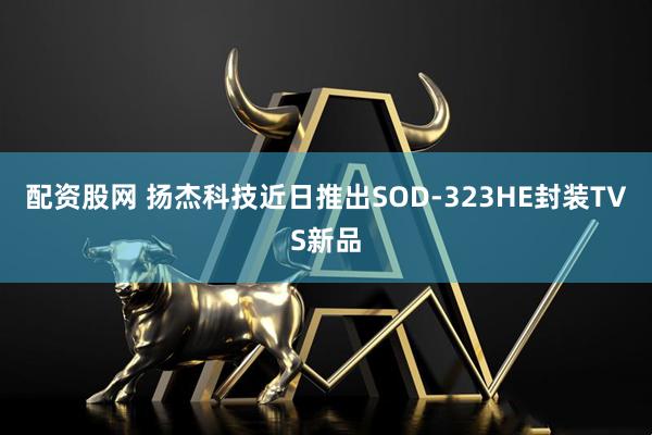 配资股网 扬杰科技近日推出SOD-323HE封装TVS新品