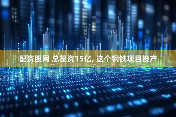 配资股网 总投资15亿, 这个钢铁项目投产