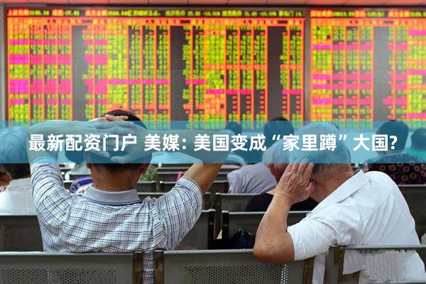 最新配资门户 美媒: 美国变成“家里蹲”大国?