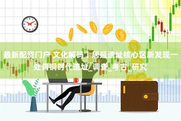 最新配资门户 文化解码丨居延遗址核心区新发现一处青铜时代遗址_调查_考古_研究