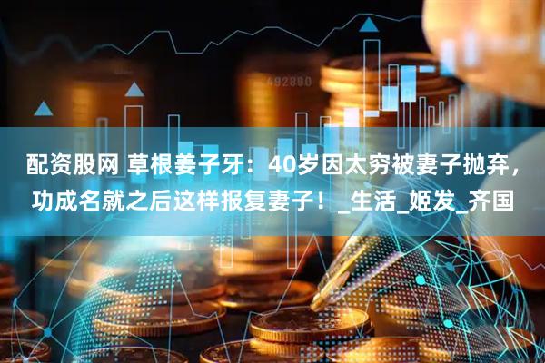 配资股网 草根姜子牙：40岁因太穷被妻子抛弃，功成名就之后这样报复妻子！_生活_姬发_齐国