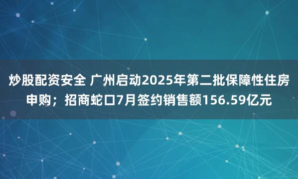 炒股配资安全 广州启动2025年第二批保障性住房申购；招商蛇口7月签约销售额156.59亿元