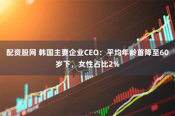 配资股网 韩国主要企业CEO：平均年龄首降至60岁下，女性占比2%