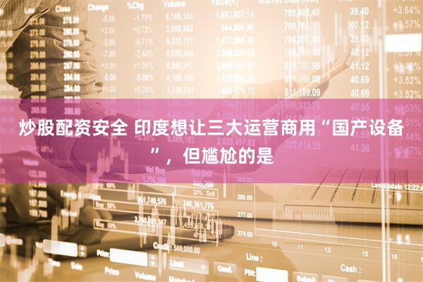 炒股配资安全 印度想让三大运营商用“国产设备”，但尴尬的是