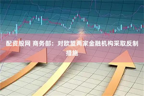 配资股网 商务部：对欧盟两家金融机构采取反制措施