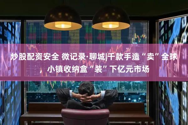 炒股配资安全 微记录·聊城|千款手造“卖”全球，小镇收纳盒“装”下亿元市场