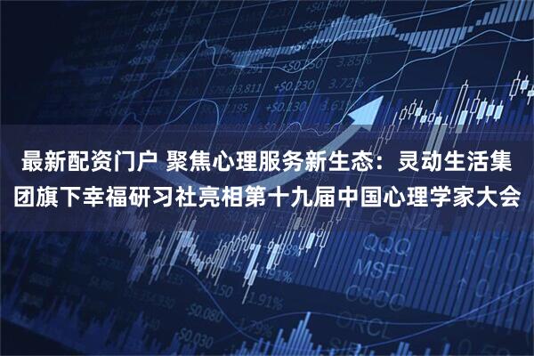 最新配资门户 聚焦心理服务新生态：灵动生活集团旗下幸福研习社亮相第十九届中国心理学家大会
