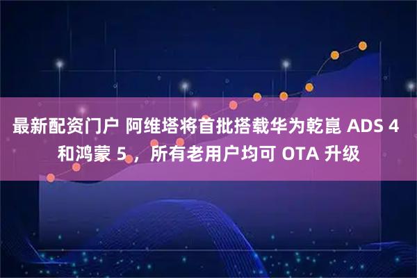 最新配资门户 阿维塔将首批搭载华为乾崑 ADS 4 和鸿蒙 5 ，所有老用户均可 OTA 升级