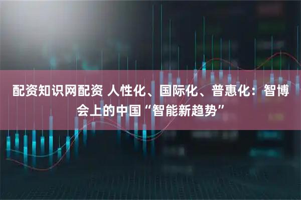 配资知识网配资 人性化、国际化、普惠化：智博会上的中国“智能新趋势”