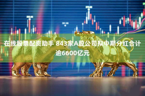 在线股票配资助手 843家A股公司拟中期分红合计逾6600亿元