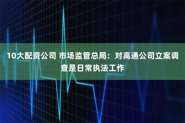 10大配资公司 市场监管总局：对高通公司立案调查是日常执法工作