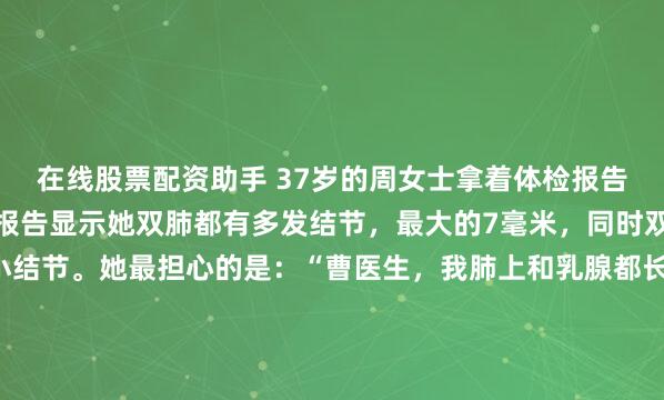 在线股票配资助手 37岁的周女士拿着体检报告来找我时，眉头紧锁。报告显示她双肺都有多发结节，最大的7毫米，同时双侧乳腺也发现多发性小结节。她最担心的是：“曹医生，我肺上和乳腺都长了结节，是不是体质特别差？会不会更容易恶变？”我先安抚她的情绪，告诉她：“结节是否危险，关键不在数量多少，而在于它们的形态特征...