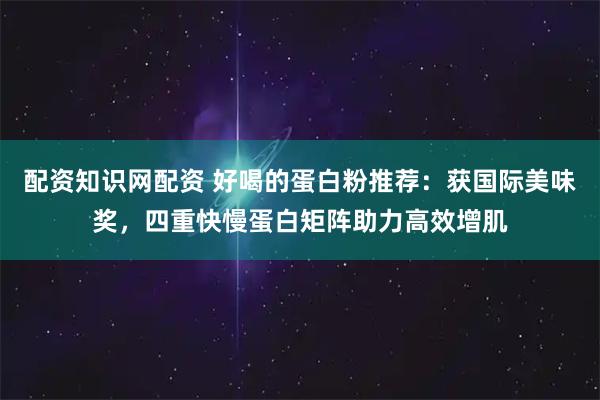 配资知识网配资 好喝的蛋白粉推荐：获国际美味奖，四重快慢蛋白矩阵助力高效增肌